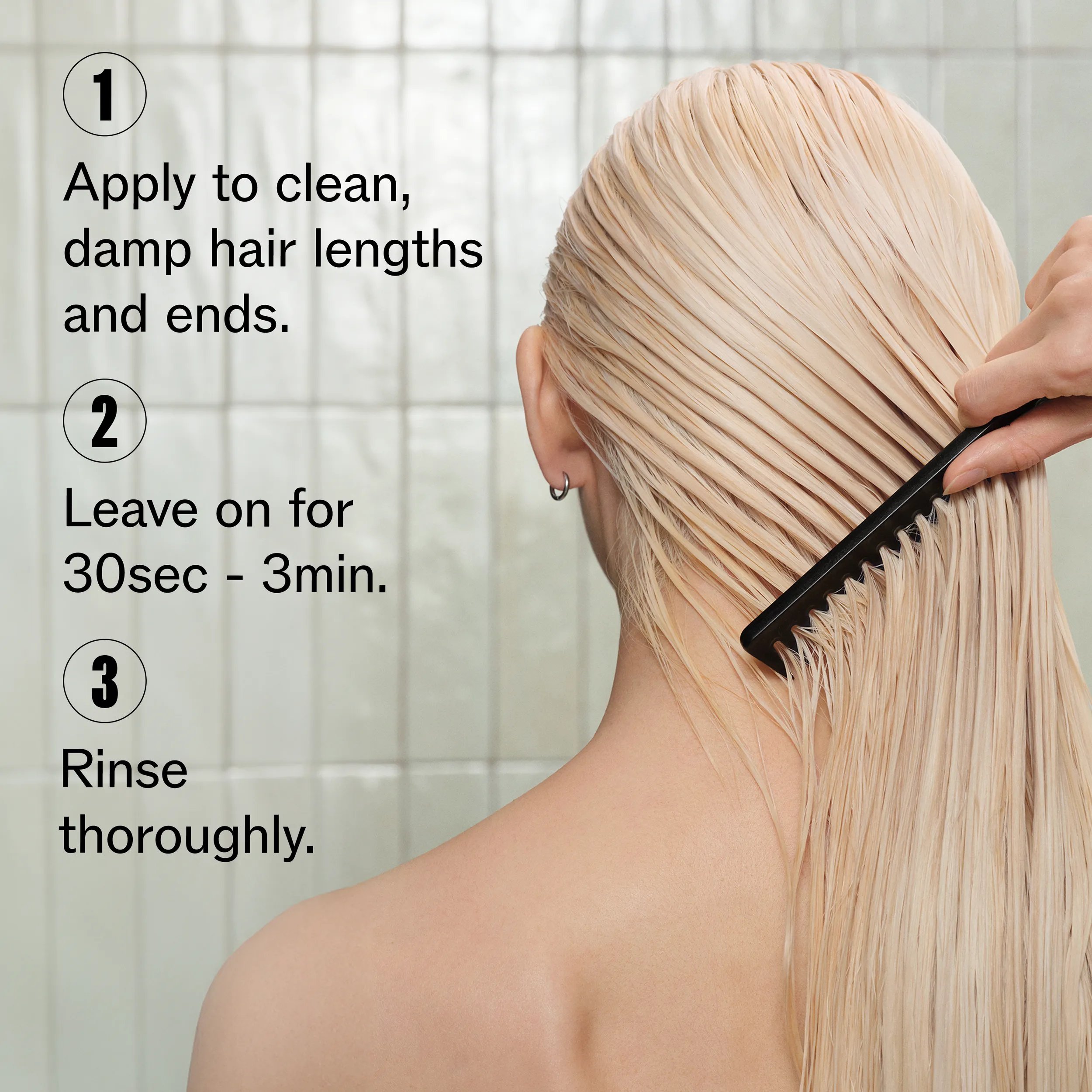Image of the back of a model's head. Model's hair is damp, long and blonde with a comb running through it. Text overlay reads "1. Apply to clean, damp hair lengths and ends. 2. Leave on for 30 sec - 3 mins. 3. Rinse thoroughly".			
